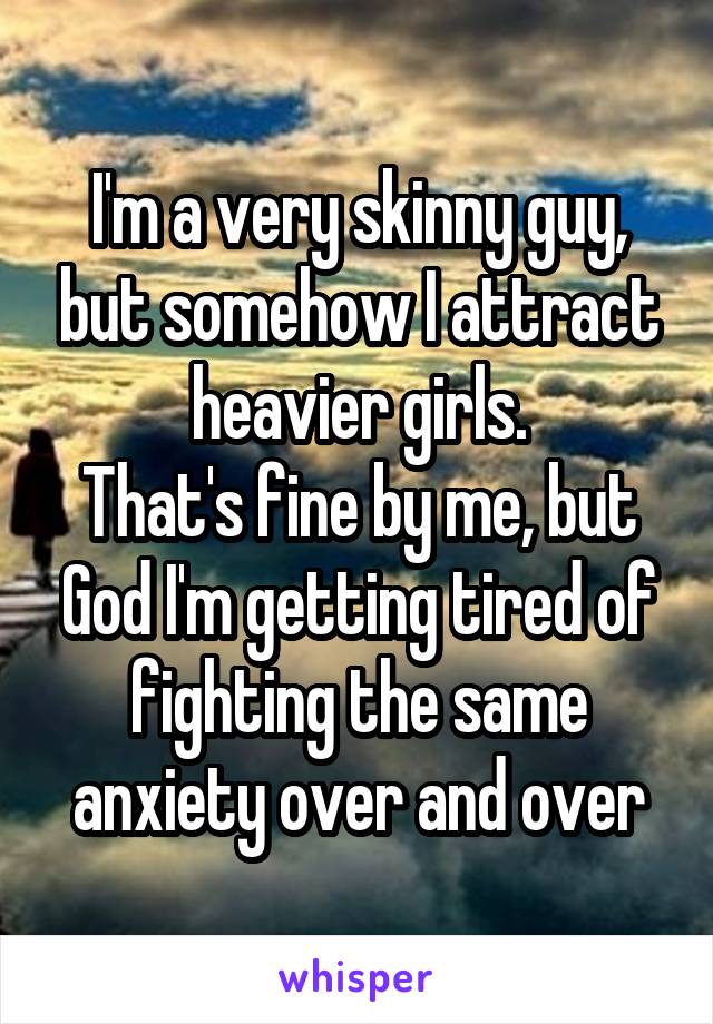 I'm a very skinny guy, but somehow I attract heavier girls.
That's fine by me, but God I'm getting tired of fighting the same anxiety over and over