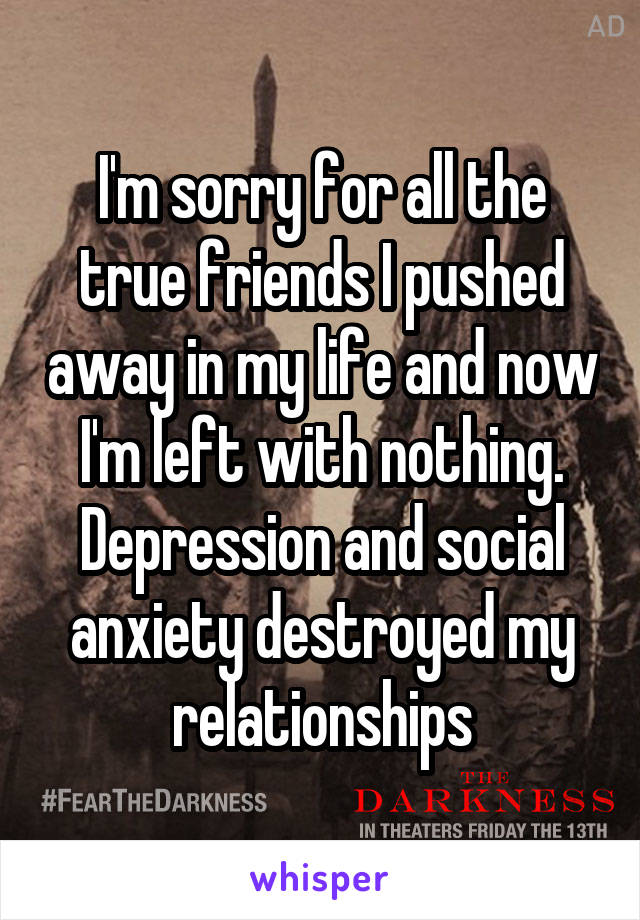 I'm sorry for all the true friends I pushed away in my life and now I'm left with nothing. Depression and social anxiety destroyed my relationships