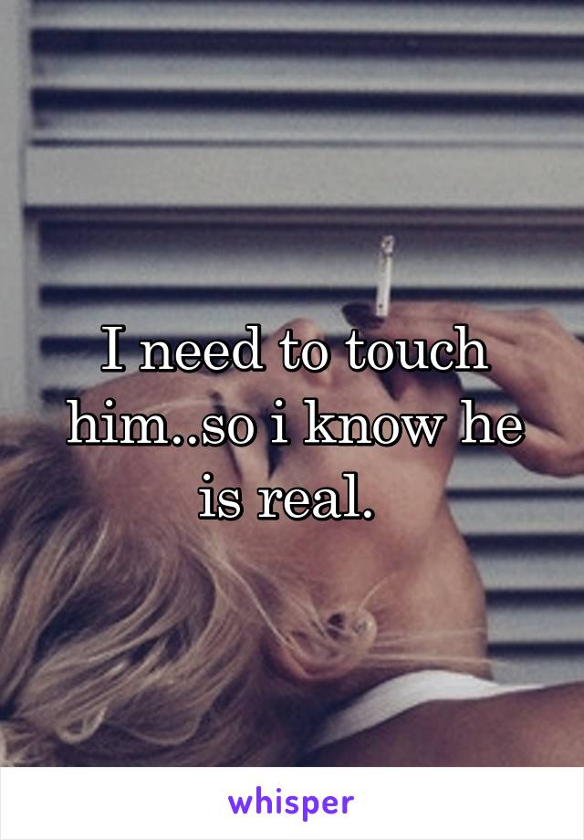 I need to touch him..so i know he is real. 