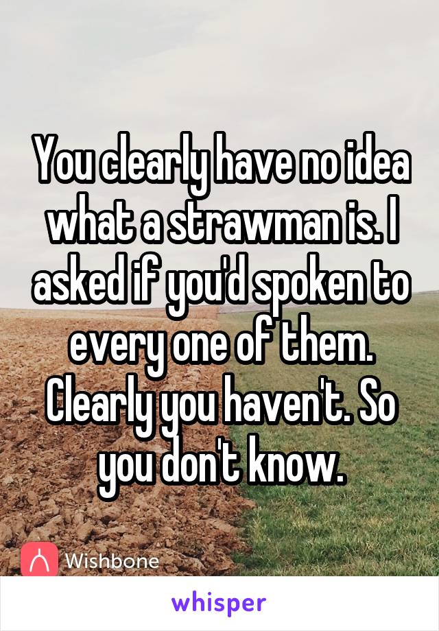 You clearly have no idea what a strawman is. I asked if you'd spoken to every one of them. Clearly you haven't. So you don't know.