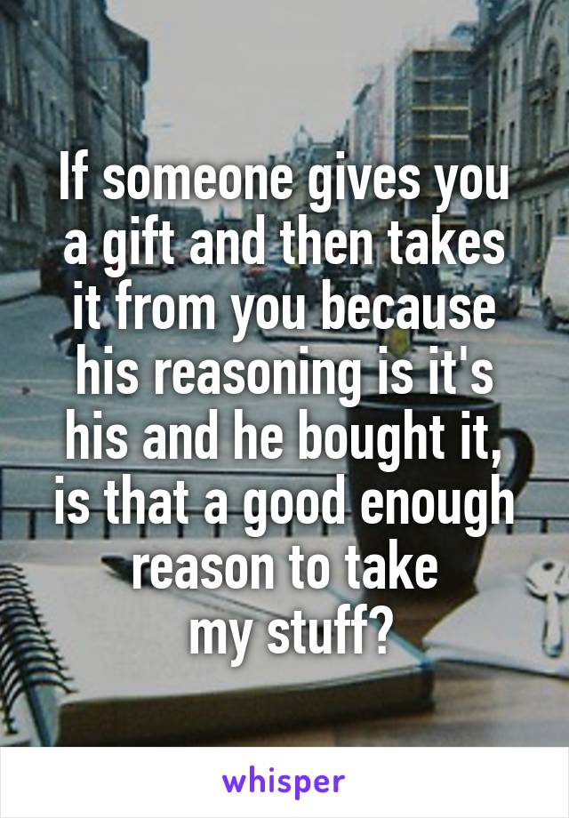 If someone gives you
a gift and then takes
it from you because
his reasoning is it's
 his and he bought it, 
is that a good enough reason to take
 my stuff?