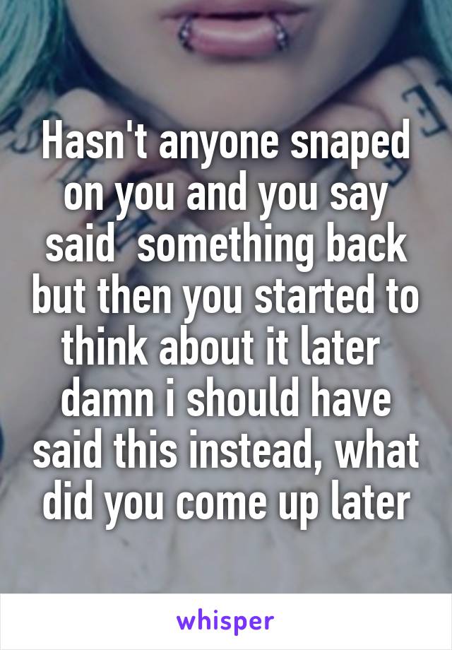 Hasn't anyone snaped on you and you say said  something back but then you started to think about it later  damn i should have said this instead, what did you come up later