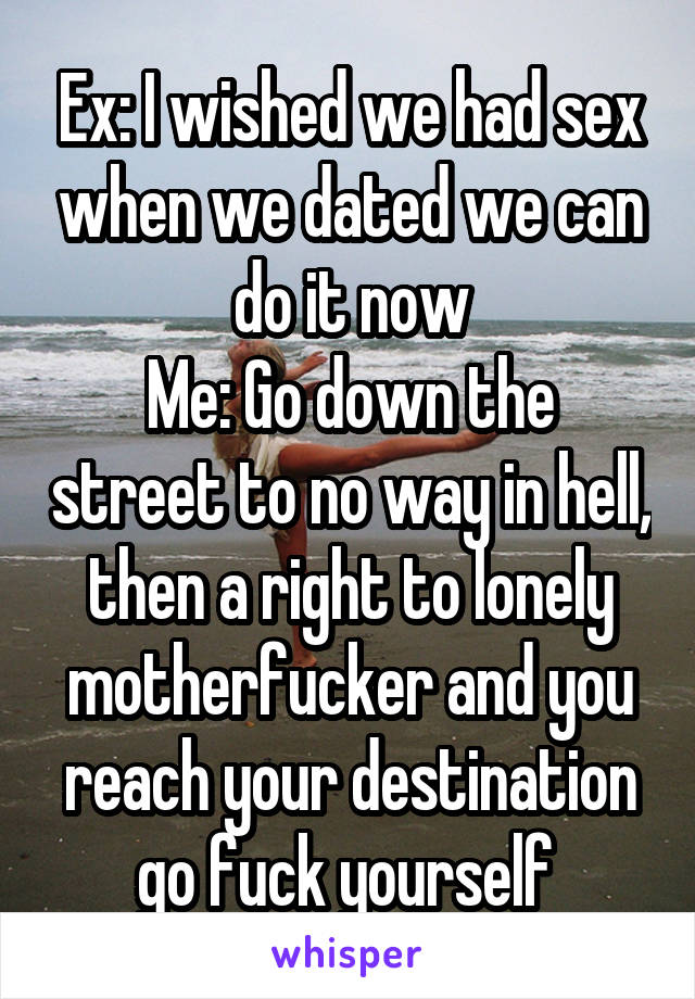 Ex: I wished we had sex when we dated we can do it now
Me: Go down the street to no way in hell, then a right to lonely motherfucker and you reach your destination go fuck yourself 