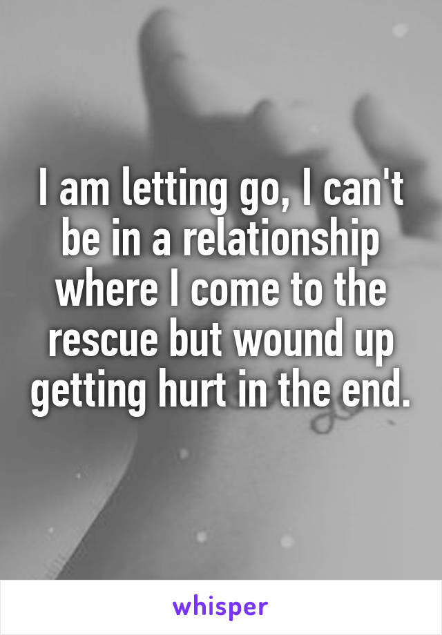 I am letting go, I can't be in a relationship where I come to the rescue but wound up getting hurt in the end. 