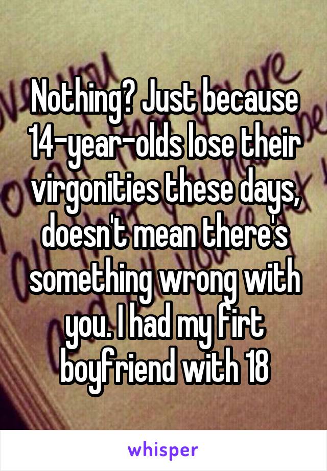 Nothing? Just because 14-year-olds lose their virgonities these days, doesn't mean there's something wrong with you. I had my firt boyfriend with 18