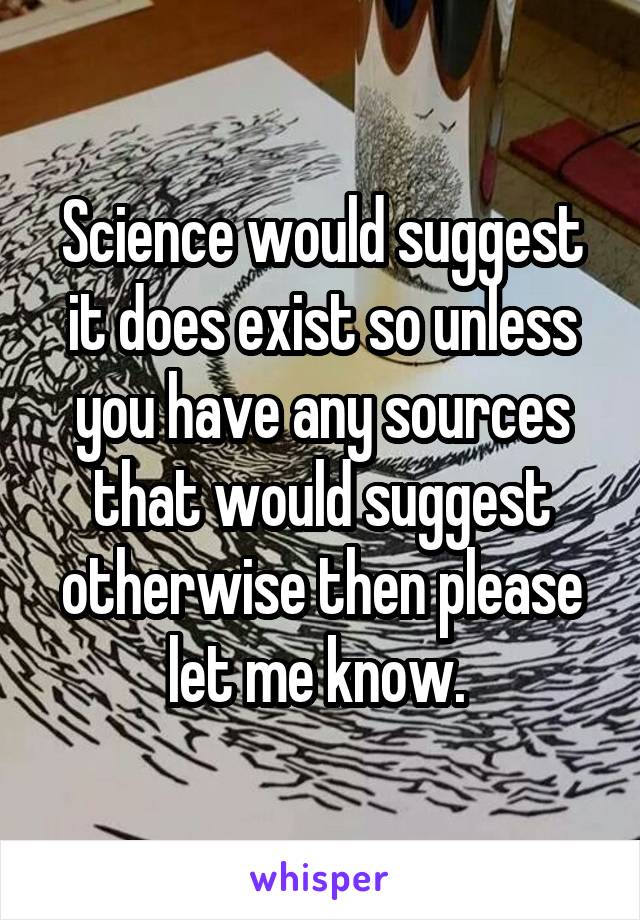 Science would suggest it does exist so unless you have any sources that would suggest otherwise then please let me know. 