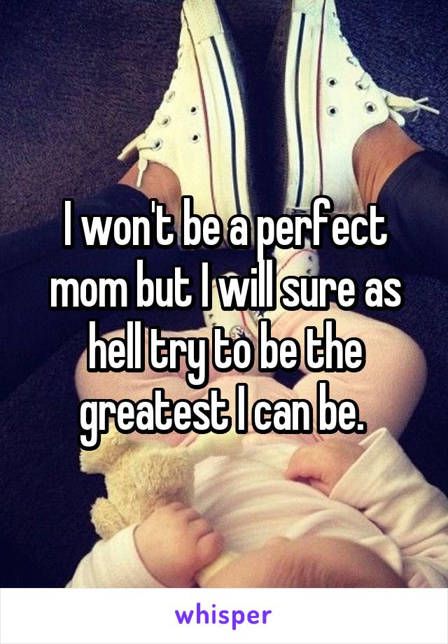 I won't be a perfect mom but I will sure as hell try to be the greatest I can be. 