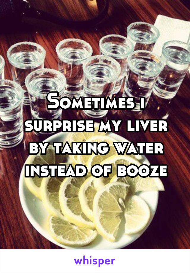 Sometimes i surprise my liver by taking water instead of booze