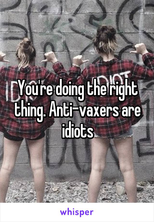 You're doing the right thing. Anti-vaxers are idiots