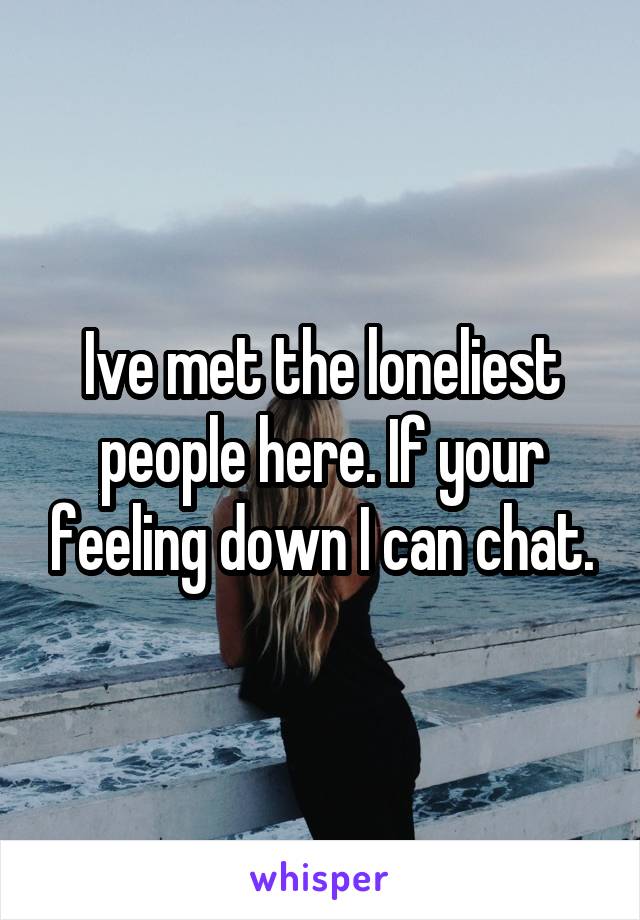 Ive met the loneliest people here. If your feeling down I can chat.