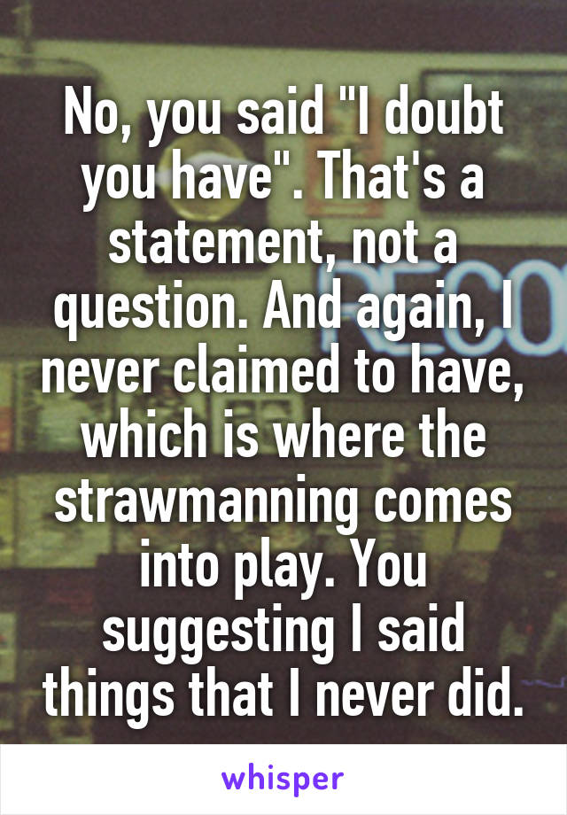 No, you said "I doubt you have". That's a statement, not a question. And again, I never claimed to have, which is where the strawmanning comes into play. You suggesting I said things that I never did.