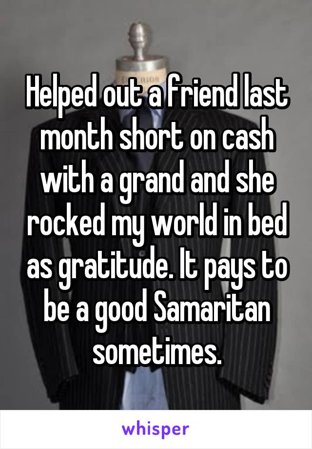 Helped out a friend last month short on cash with a grand and she rocked my world in bed as gratitude. It pays to be a good Samaritan sometimes.