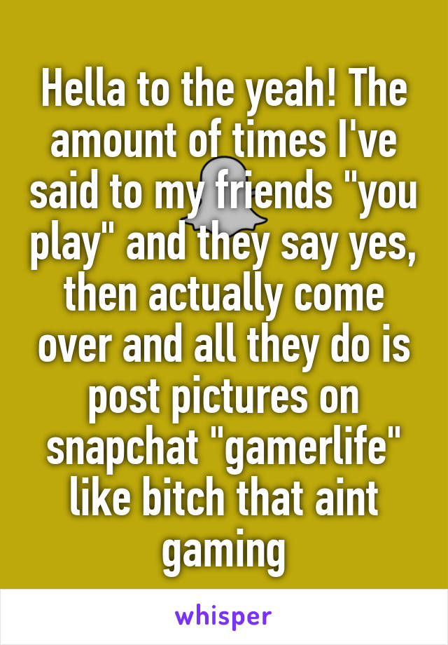 Hella to the yeah! The amount of times I've said to my friends "you play" and they say yes, then actually come over and all they do is post pictures on snapchat "gamerlife" like bitch that aint gaming