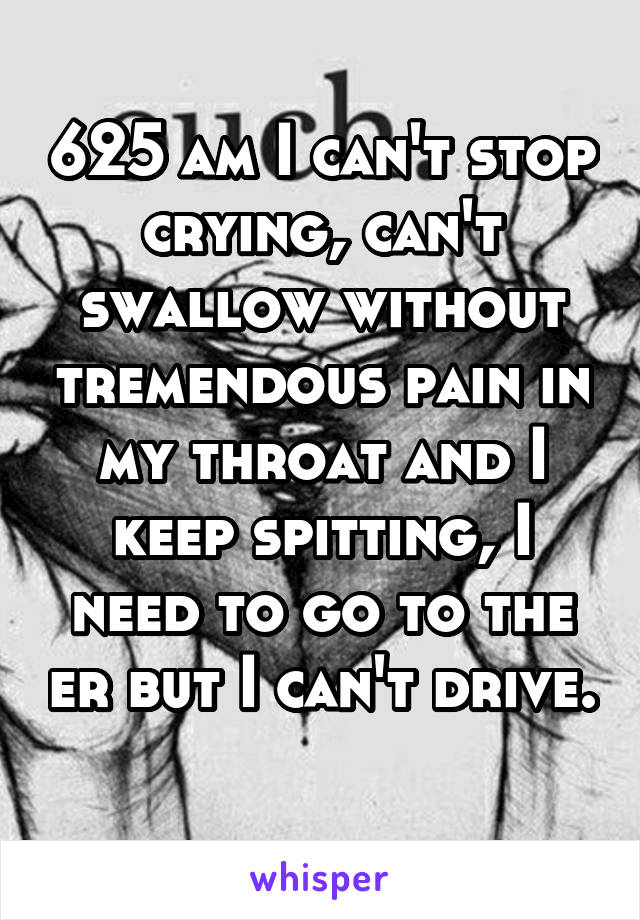 625 am I can't stop crying, can't swallow without tremendous pain in my throat and I keep spitting, I need to go to the er but I can't drive. 