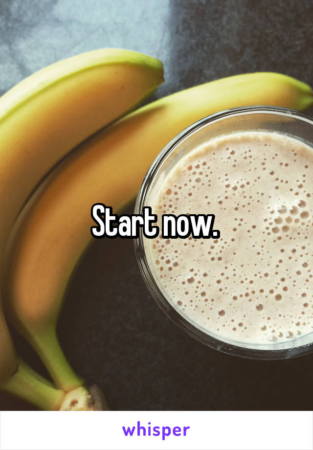 Start now. 