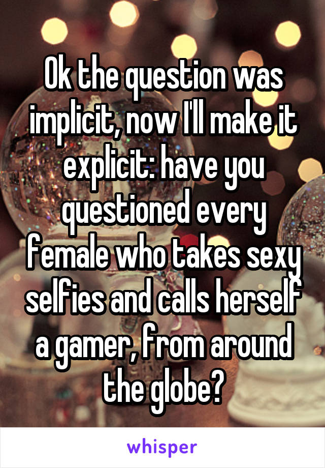 Ok the question was implicit, now I'll make it explicit: have you questioned every female who takes sexy selfies and calls herself a gamer, from around the globe?