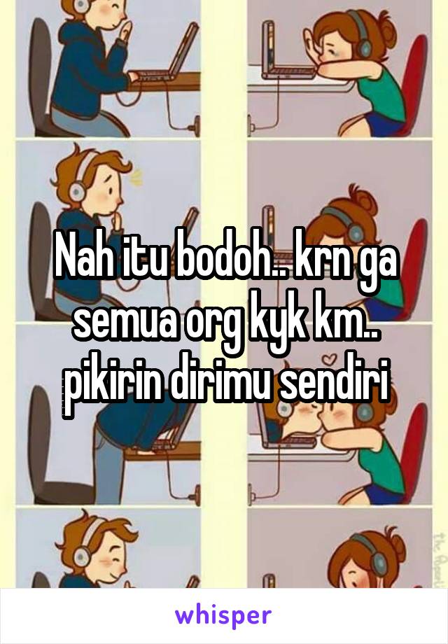 Nah itu bodoh.. krn ga semua org kyk km.. pikirin dirimu sendiri