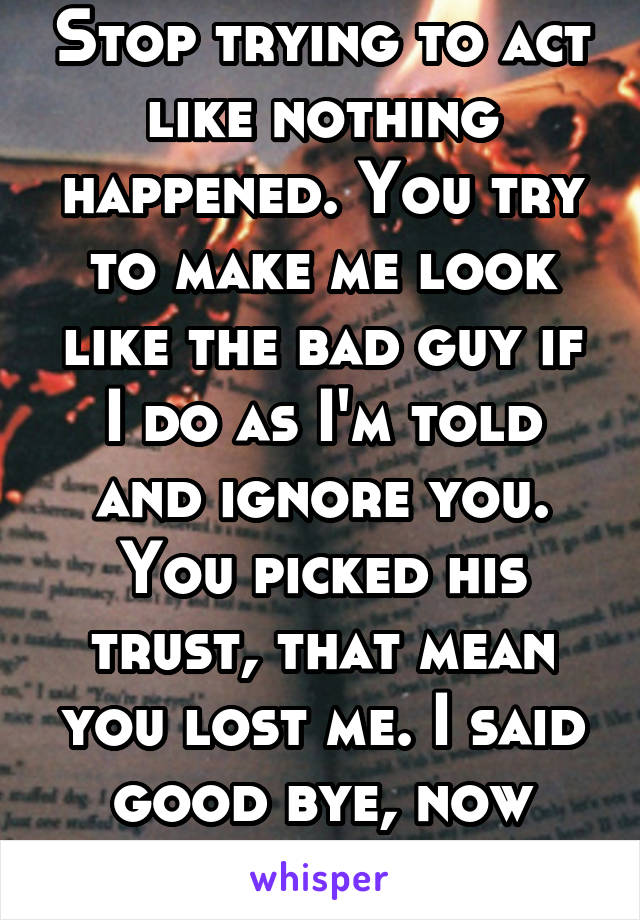 Stop trying to act like nothing happened. You try to make me look like the bad guy if I do as I'm told and ignore you. You picked his trust, that mean you lost me. I said good bye, now leave me alone!