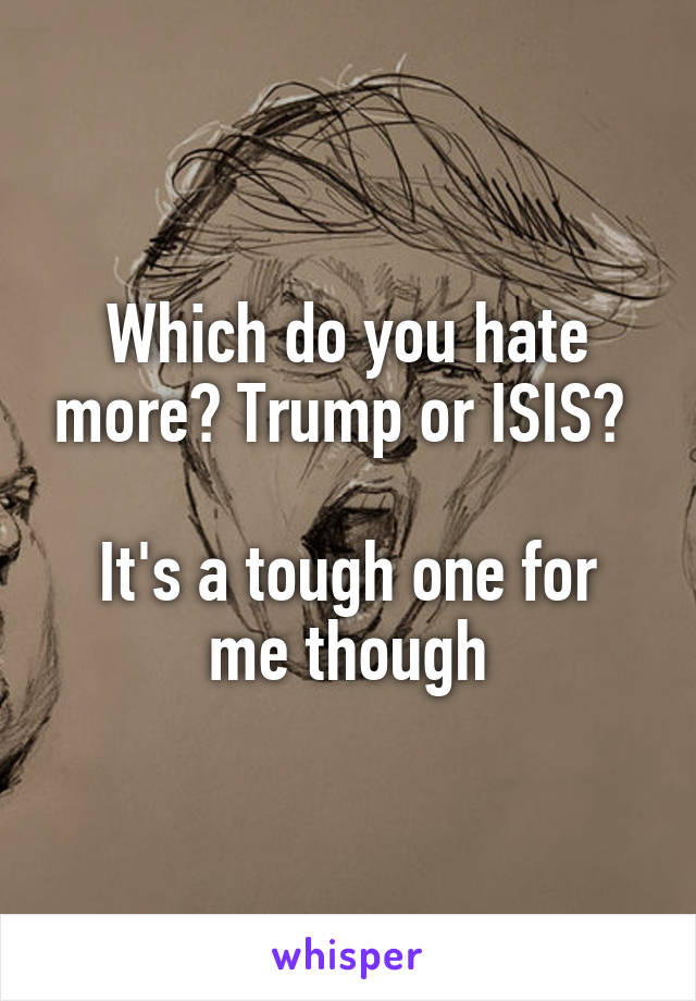 Which do you hate more? Trump or ISIS? 

It's a tough one for me though