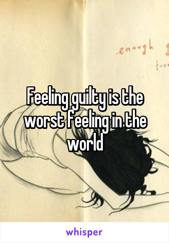 Feeling guilty is the worst feeling in the world