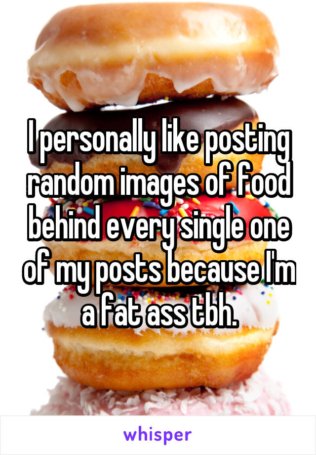 I personally like posting random images of food behind every single one of my posts because I'm a fat ass tbh.