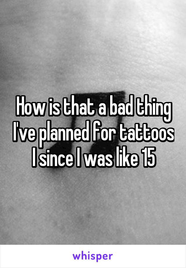 How is that a bad thing I've planned for tattoos I since I was like 15