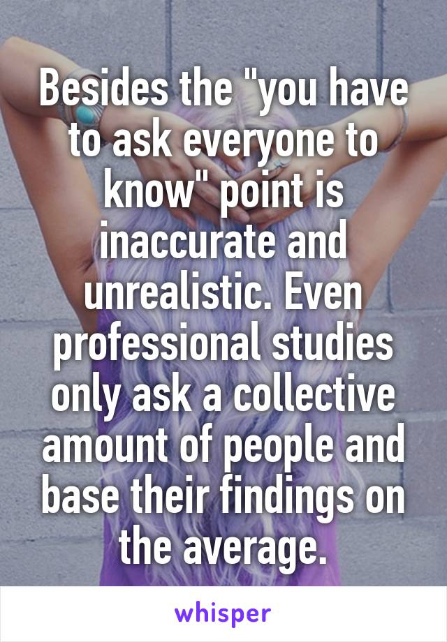 Besides the "you have to ask everyone to know" point is inaccurate and unrealistic. Even professional studies only ask a collective amount of people and base their findings on the average.