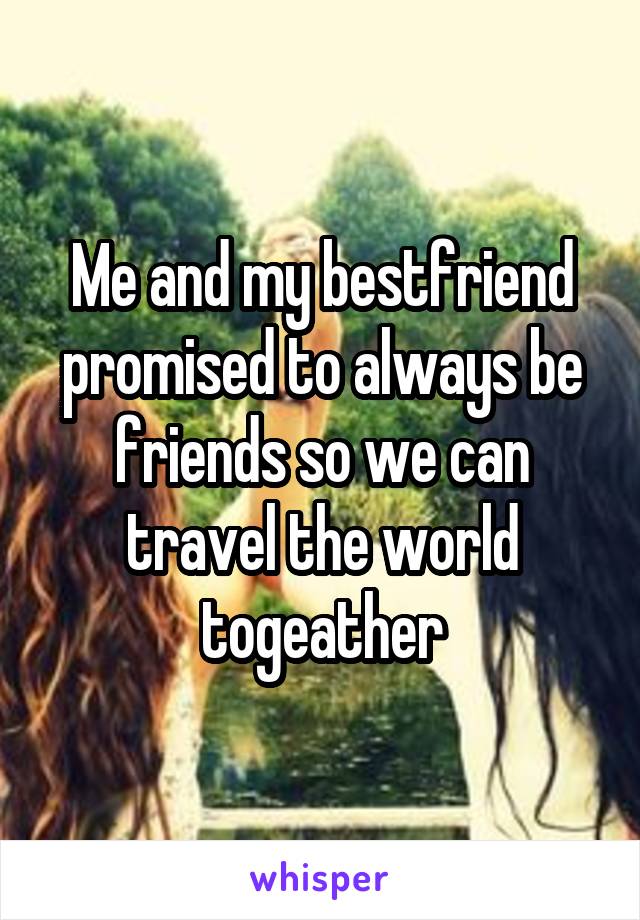 Me and my bestfriend promised to always be friends so we can travel the world togeather