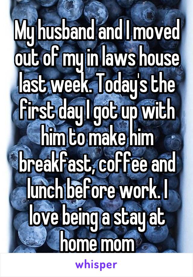 My husband and I moved out of my in laws house last week. Today's the first day I got up with him to make him breakfast, coffee and lunch before work. I love being a stay at home mom