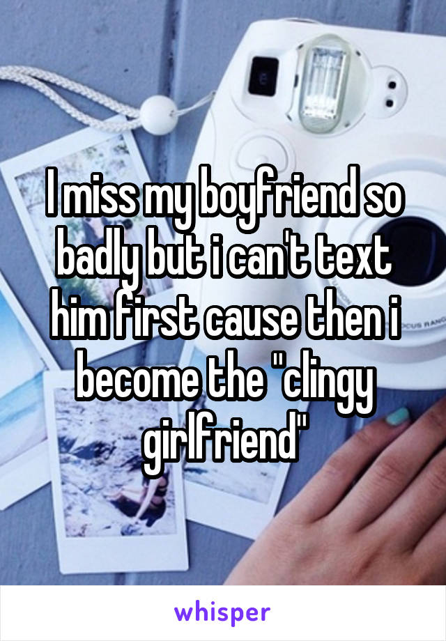 I miss my boyfriend so badly but i can't text him first cause then i become the "clingy girlfriend"