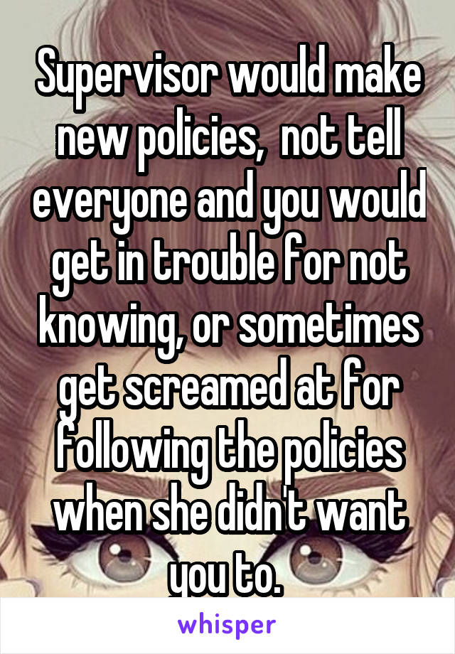 Supervisor would make new policies,  not tell everyone and you would get in trouble for not knowing, or sometimes get screamed at for following the policies when she didn't want you to. 