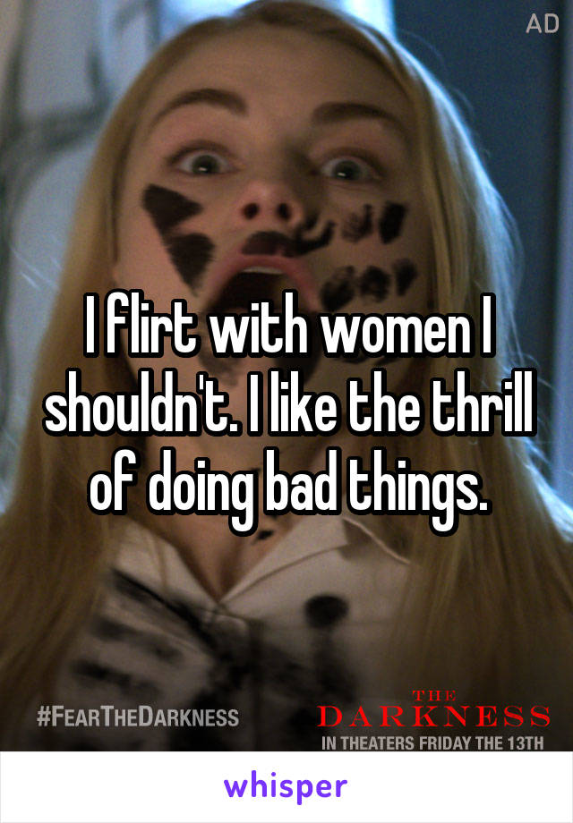 I flirt with women I shouldn't. I like the thrill of doing bad things.