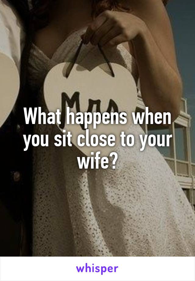 What happens when you sit close to your wife?