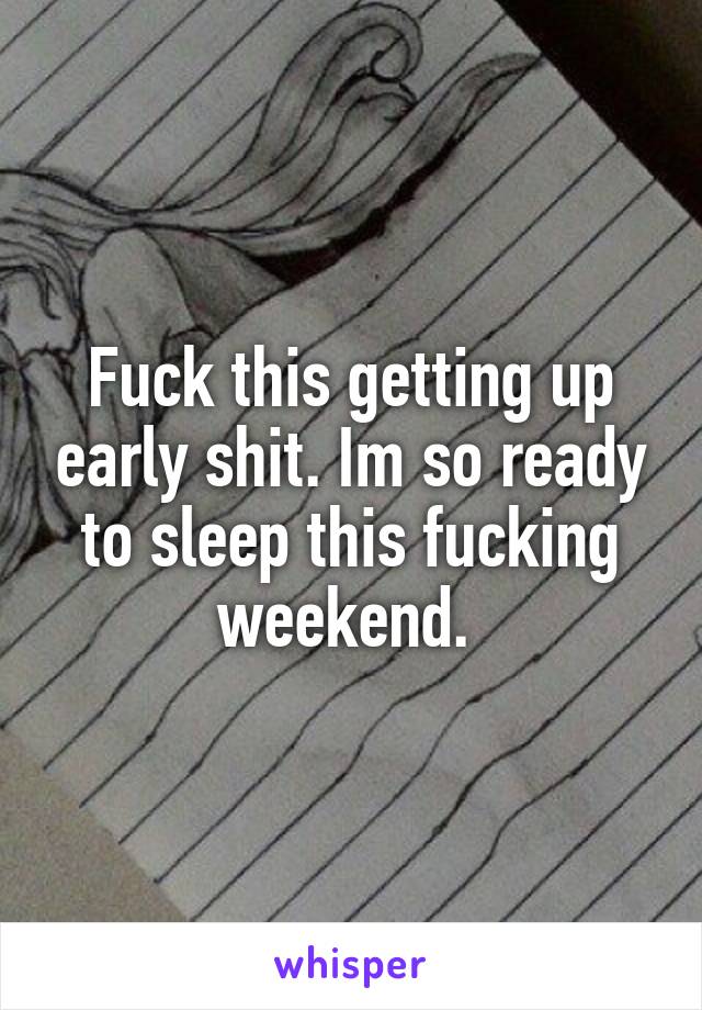 Fuck this getting up early shit. Im so ready to sleep this fucking weekend. 