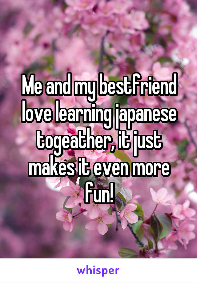 Me and my bestfriend love learning japanese togeather, it just makes it even more fun!