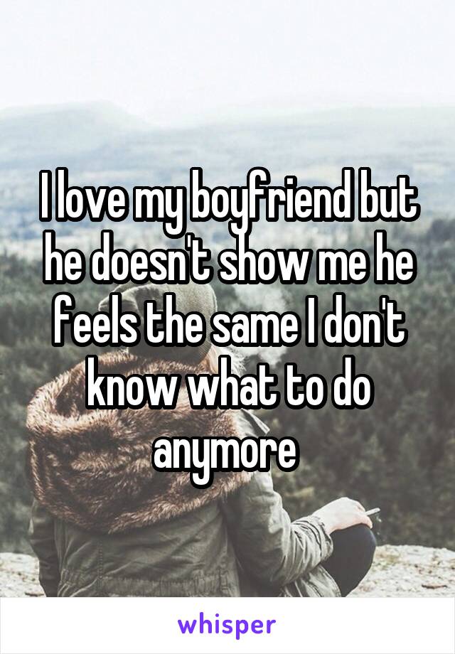 I love my boyfriend but he doesn't show me he feels the same I don't know what to do anymore 