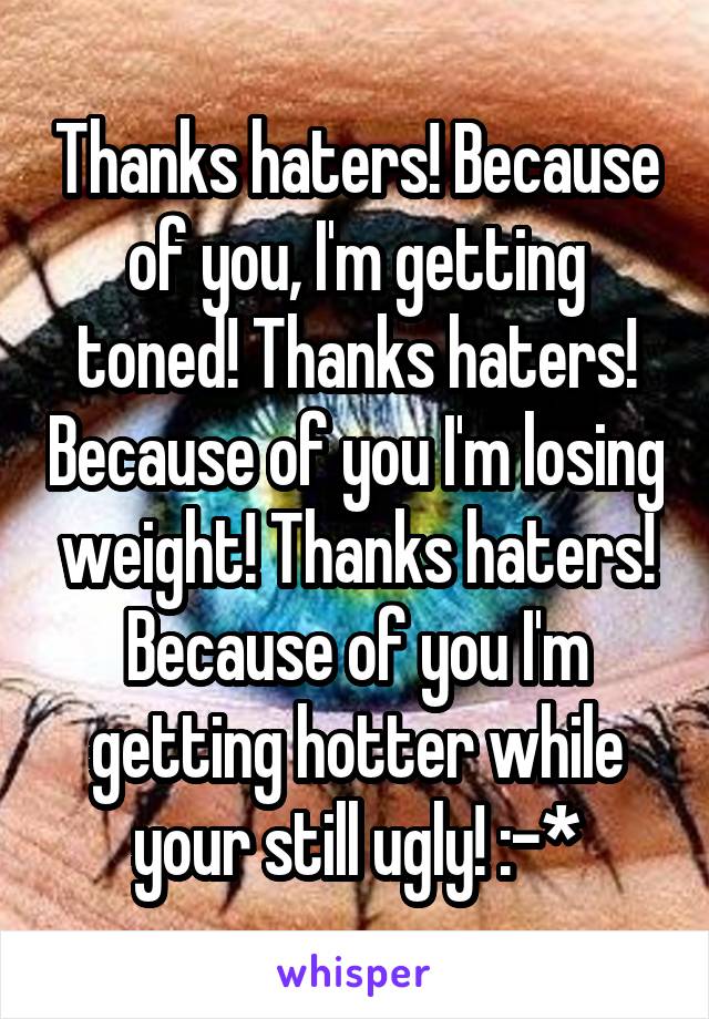 Thanks haters! Because of you, I'm getting toned! Thanks haters! Because of you I'm losing weight! Thanks haters! Because of you I'm getting hotter while your still ugly! :-*