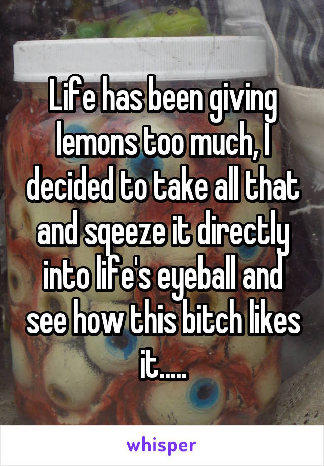 Life has been giving lemons too much, I decided to take all that and sqeeze it directly into life's eyeball and see how this bitch likes it.....