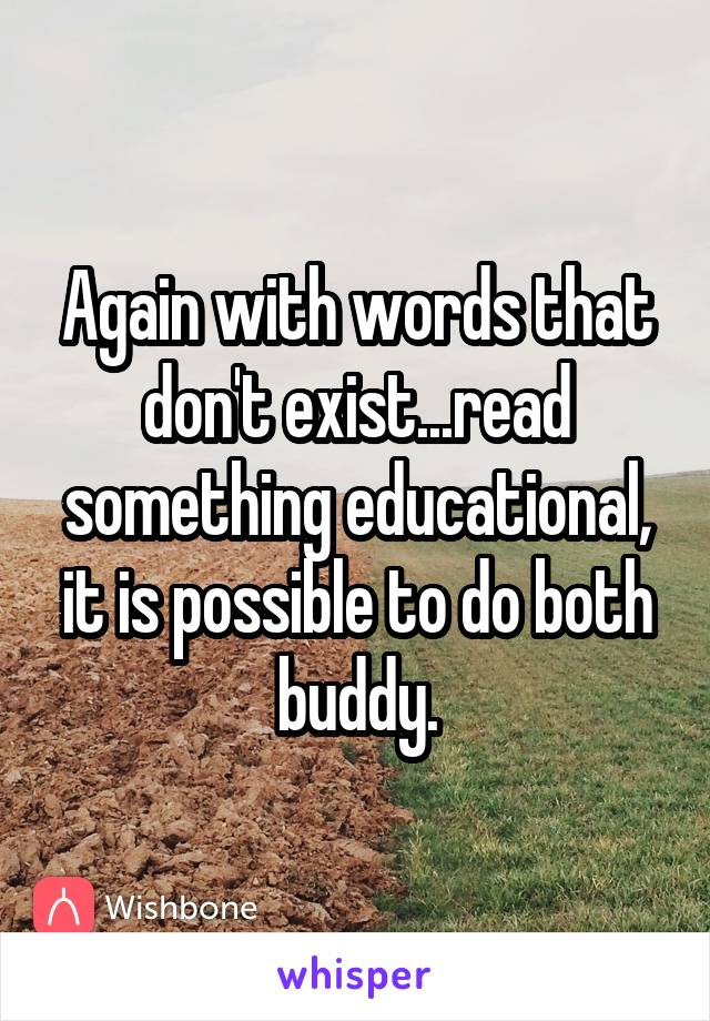 Again with words that don't exist...read something educational, it is possible to do both buddy.