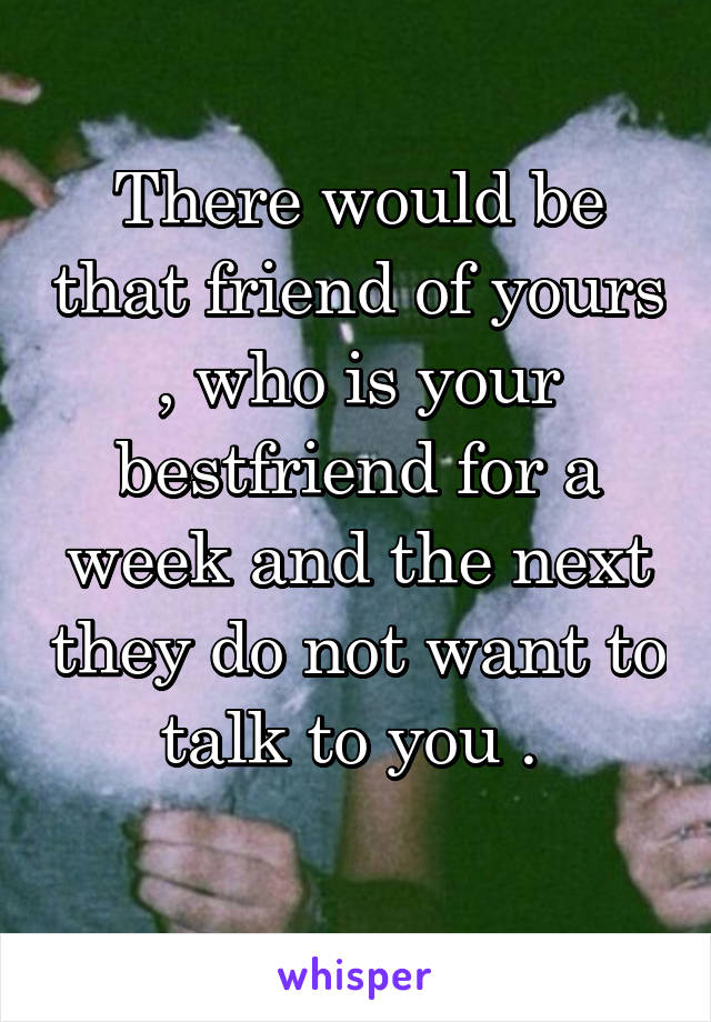 There would be that friend of yours , who is your bestfriend for a week and the next they do not want to talk to you . 
