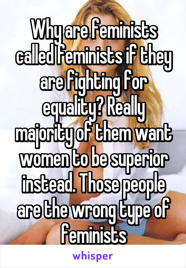 Why are feminists called feminists if they are fighting for equality? Really majority of them want women to be superior instead. Those people are the wrong type of feminists