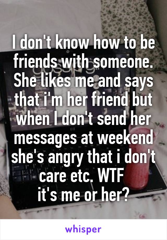 I don't know how to be friends with someone. She likes me and says that i'm her friend but when I don't send her messages at weekend she's angry that i don't care etc. WTF 
it's me or her?