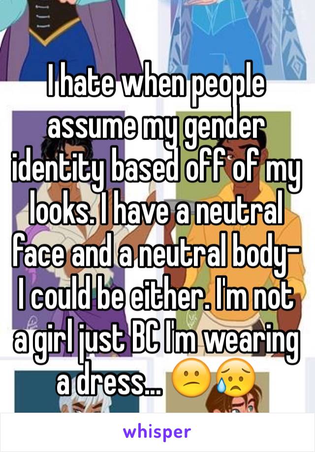 I hate when people assume my gender identity based off of my looks. I have a neutral face and a neutral body- I could be either. I'm not a girl just BC I'm wearing a dress... 😕😥