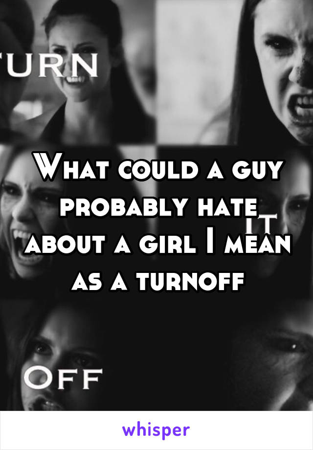 What could a guy probably hate about a girl I mean as a turnoff