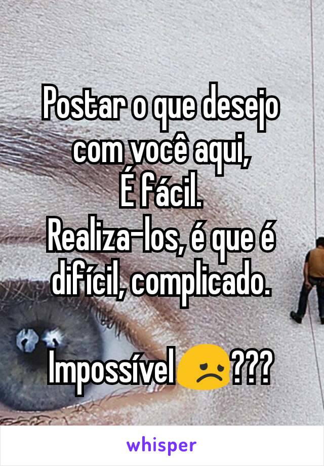 Postar o que desejo com você aqui,
É fácil.
Realiza-los, é que é difícil, complicado.

Impossível😞???