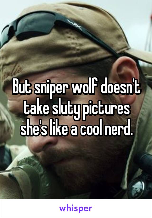 But sniper wolf doesn't take sluty pictures she's like a cool nerd.