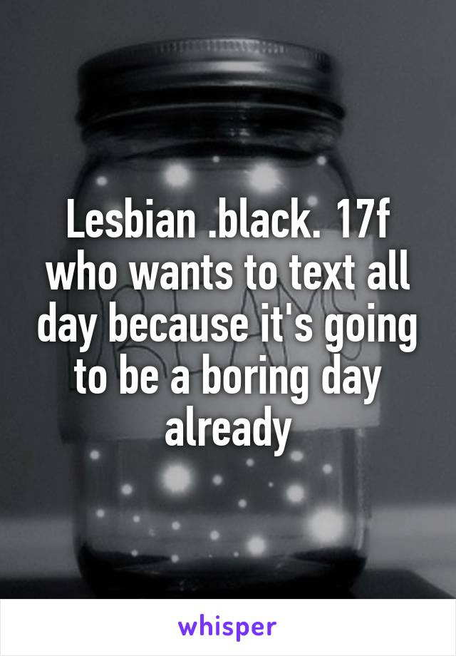 Lesbian .black. 17f who wants to text all day because it's going to be a boring day already