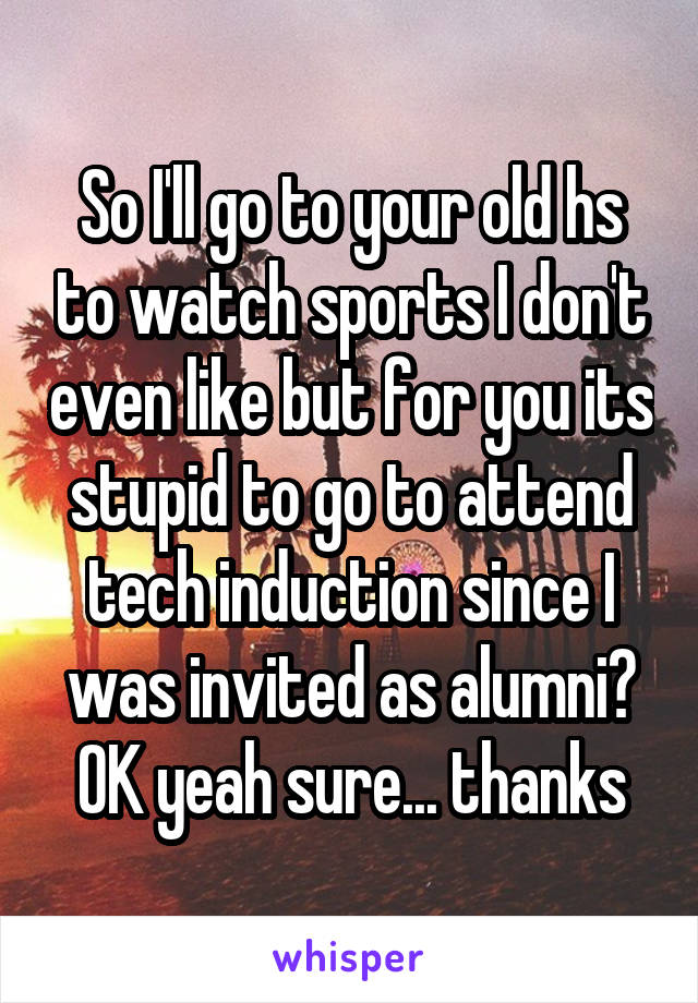 So I'll go to your old hs to watch sports I don't even like but for you its stupid to go to attend tech induction since I was invited as alumni? OK yeah sure... thanks