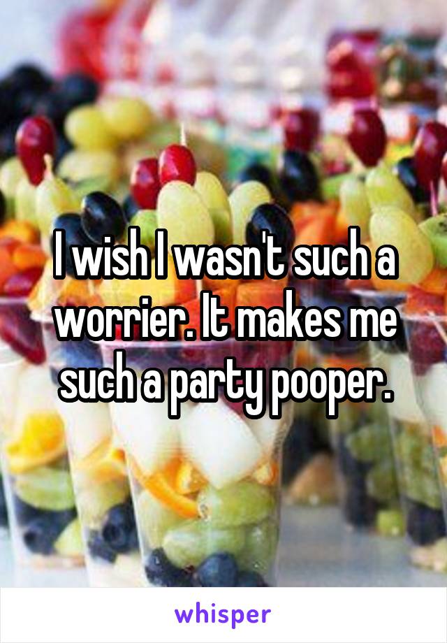 I wish I wasn't such a worrier. It makes me such a party pooper.