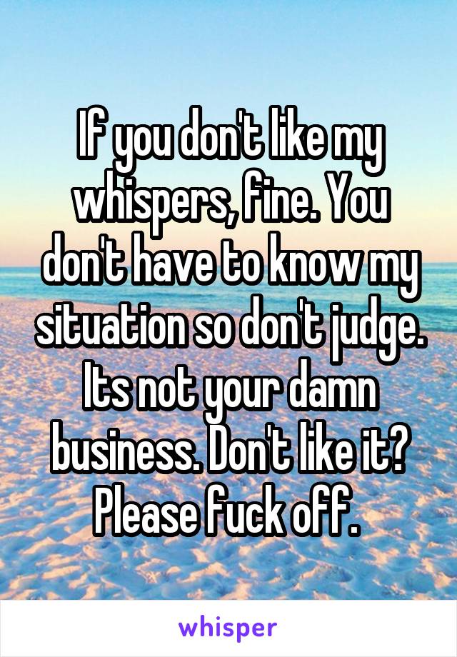 If you don't like my whispers, fine. You don't have to know my situation so don't judge. Its not your damn business. Don't like it? Please fuck off. 